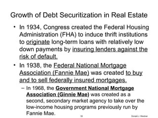 Growth of Debt Securitization in Real Estate In 1934, Congress created the Federal Housing Administration (FHA) to induce thrift institutions to  originate  long-term loans with relatively low down payments by  insuring lenders against the risk of default. In 1938, the  Federal National Mortgage Association (Fannie Mae)  was created  to buy and to sell federally insured mortgages. In 1968, the  Government National Mortgage Association (Ginnie Mae )  was created as a second, secondary market agency to take over the low-income housing programs previously run by Fannie Mae. Donald J. Weidner 