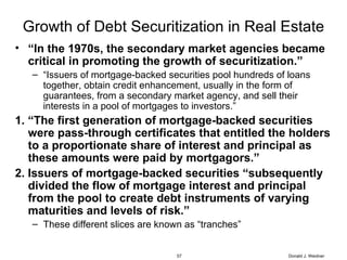 Growth of Debt Securitization in Real Estate “ In the 1970s, the secondary market agencies became critical in promoting the growth of securitization.” “ Issuers of mortgage-backed securities pool hundreds of loans together, obtain credit enhancement, usually in the form of guarantees, from a secondary market agency, and sell their interests in a pool of mortgages to investors.” 1. “The first generation of mortgage-backed securities were pass-through certificates that entitled the holders to a proportionate share of interest and principal as these amounts were paid by mortgagors.” 2. Issuers of mortgage-backed securities “subsequently divided the flow of mortgage interest and principal from the pool to create debt instruments of varying maturities and levels of risk.” These different slices are known as “tranches” Donald J. Weidner 