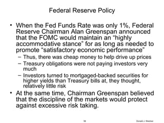 Federal Reserve Policy When the Fed Funds Rate was only 1%, Federal Reserve Chairman Alan Greenspan announced that the FOMC would maintain an “highly accommodative stance” for as long as needed to promote “satisfactory economic performance” Thus, there was cheap money to help drive up prices Treasury obligations were not paying investors very much Investors turned to mortgaged-backed securities for higher yields than Treasury bills at, they thought, relatively little risk At the same time, Chairman Greenspan believed that the discipline of the markets would protect against excessive risk taking. Donald J. Weidner 
