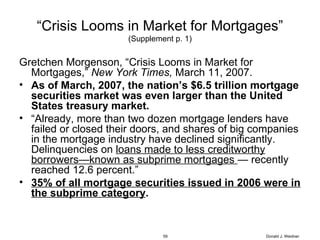 “ Crisis Looms in Market for Mortgages” (Supplement p. 1) Gretchen Morgenson, “Crisis Looms in Market for Mortgages,”  New York Times,  March 11, 2007. As of March, 2007, the nation’s $6.5 trillion mortgage securities market was even larger than the United States treasury market. “ Already, more than two dozen mortgage lenders have failed or closed their doors, and shares of big companies in the mortgage industry have declined significantly.  Delinquencies on  loans made to less creditworthy borrowers—known as subprime mortgages  — recently reached 12.6 percent.”  35% of all mortgage securities issued in 2006 were in the subprime category . Donald J. Weidner 