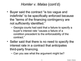 Homler v. Malas  (cont’d) Buyer said the contract “is too vague and indefinite” to be specifically enforced because the “terms of the financing contingency are not sufficiently identified.” Georgia courts had said that a failure to specify a buyer’s interest rate “causes a failure of a condition precedent to the enforceability of the contract.” Seller said that there is no need to specify the interest rate in a contract that anticipates third-party financing. Can you see what the argument might be? Donald J. Weidner 
