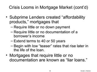 Crisis Looms in Mortgage Market (cont’d) Subprime Lenders created “affordability products,” mortgages that Require little or no down payment Require little or no documentation of a borrower’s income  Extend terms to 40 or 50 years Begin with low “teaser” rates that rise later in the life of the loan. Mortgages that require little or no documentation are known as “liar loans.” Donald J. Weidner 