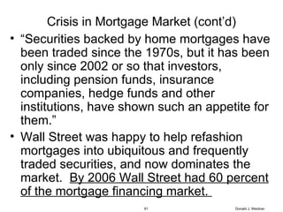 Crisis in Mortgage Market (cont’d) “ Securities backed by home mortgages have been traded since the 1970s, but it has been only since 2002 or so that investors, including pension funds, insurance companies, hedge funds and other institutions, have shown such an appetite for them.” Wall Street was happy to help refashion mortgages into ubiquitous and frequently traded securities, and now dominates the market.  By 2006 Wall Street had 60 percent of the mortgage financing market.  Donald J. Weidner 
