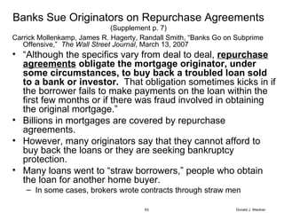 Banks Sue Originators on Repurchase Agreements (Supplement p. 7) Carrick Mollenkamp, James R. Hagerty, Randall Smith, “Banks Go on Subprime Offensive,”  The Wall Street Journal , March 13, 2007 “ Although the specifics vary from deal to deal,  repurchase agreements  obligate the mortgage originator, under some circumstances, to buy back a troubled loan sold to a bank or investor.   That obligation sometimes kicks in if the borrower fails to make payments on the loan within the first few months or if there was fraud involved in obtaining the original mortgage.” Billions in mortgages are covered by repurchase agreements. However, many originators say that they cannot afford to buy back the loans or they are seeking bankruptcy protection.  Many loans went to “straw borrowers,” people who obtain the loan for another home buyer. In some cases, brokers wrote contracts through straw men Donald J. Weidner 