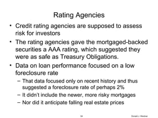 Rating Agencies Credit rating agencies are supposed to assess risk for investors The rating agencies gave the mortgaged-backed securities a AAA rating, which suggested they were as safe as Treasury Obligations. Data on loan performance focused on a low foreclosure rate That data focused only on recent history and thus suggested a foreclosure rate of perhaps 2% It didn’t include the newer, more risky mortgages Nor did it anticipate falling real estate prices Donald J. Weidner 