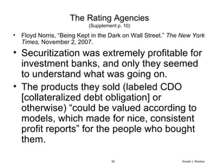 The Rating Agencies (Supplement p. 10) Floyd Norris, “Being Kept in the Dark on Wall Street.”  The New York Times,  November 2, 2007. Securitization was extremely profitable for investment banks, and only they seemed to understand what was going on. The products they sold (labeled CDO [collateralized debt obligation] or otherwise) “could be valued according to models, which made for nice, consistent profit reports” for the people who bought them. Donald J. Weidner 