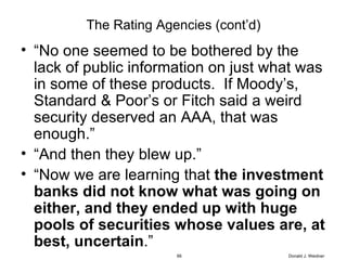 The Rating Agencies (cont’d) “ No one seemed to be bothered by the lack of public information on just what was in some of these products.  If Moody’s, Standard & Poor’s or Fitch said a weird security deserved an AAA, that was enough.” “ And then they blew up.” “ Now we are learning that  the investment banks did not know what was going on either, and they ended up with huge pools of securities whose values are, at best, uncertain .” Donald J. Weidner 