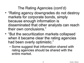 The Rating Agencies (cont’d) “ Rating agency downgrades do not destroy markets for corporate bonds, simply because enough information is disseminated that other analysts can reach their own conclusions.” “ But the securitization markets collapsed when it became clear the rating agencies had been overly optimistic.” Some suggest that information shared with rating agencies should be shared with the entire market. Donald J. Weidner 