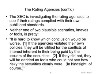 The Rating Agencies (cont’d) The SEC is investigating the rating agencies to see if their ratings complied with their own published standards. Neither one of two plausible scenarios, knaves or fools, is pretty: “ It is hard to know which conclusion would be worse.  [1] If the agencies violated their own policies, they will be vilified for the conflicts of interest inherent in their being paid by the issuers of the securities.  [2]  If they did not, they will be derided as fools who could not see how risky the securities clearly were.  (In hindsight, of course.)” Donald J. Weidner 