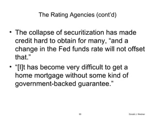 The Rating Agencies (cont’d) The collapse of securitization has made credit hard to obtain for many, “and a change in the Fed funds rate will not offset that.” “ [I]t has become very difficult to get a home mortgage without some kind of government-backed guarantee.” Donald J. Weidner 