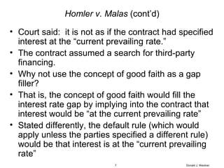 Homler v. Malas  (cont’d) Court said:  it is not as if the contract had specified interest at the “current prevailing rate.” The contract assumed a search for third-party financing. Why not use the concept of good faith as a gap filler? That is, the concept of good faith would fill the interest rate gap by implying into the contract that interest would be “at the current prevailing rate” Stated differently, the default rule (which would apply unless the parties specified a different rule) would be that interest is at the “current prevailing rate”  Donald J. Weidner 