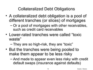 Collateralized Debt Obligations A collateralized debt obligation is a pool of different tranches (or slices) of mortgages Or a pool of mortgages with other receivables, such as credit card receivables Lower-rated tranches were called “toxic waste” They are so high-risk, they are “toxic” But the tranches were being pooled to make them appear to be less risky And made to appear even less risky with credit default swaps (insurance against defaults) Donald J. Weidner 