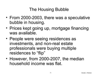 The Housing Bubble From 2000-2003, there was a speculative bubble in housing. Prices kept going up, mortgage financing was available. People were seeing residences as investments, and non-real estate professionals were buying multiple residences to “flip” However, from 2000-2007, the median household income was flat. Donald J. Weidner 