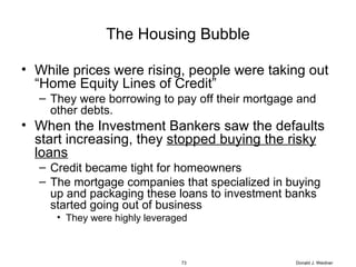The Housing Bubble While prices were rising, people were taking out “Home Equity Lines of Credit” They were borrowing to pay off their mortgage and other debts. When the Investment Bankers saw the defaults start increasing, they  stopped buying the risky loans Credit became tight for homeowners The mortgage companies that specialized in buying up and packaging these loans to investment banks started going out of business They were highly leveraged Donald J. Weidner 