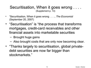 Securitisation, When it goes wrong . . . . (Supplement p. 13) “ Securitisation, When it goes wrong . . . .,  The Economist  (September 20, 2007) “ Securitisation” is “the process that transforms mortgages, credit-card receivables and other financial assets into marketable securities Brought huge gains Also brought costs that are only now becoming clear. “ Thanks largely to securitisation, global private-debt securities are now far bigger than stockmarkets.” Donald J. Weidner 