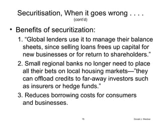 Securitisation, When it goes wrong . . . . (cont’d) Benefits of securitization: “ Global lenders use it to manage their balance sheets, since selling loans frees up capital for new businesses or for return to shareholders.” Small regional banks no longer need to place all their bets on local housing markets—”they can offload credits to far-away investors such as insurers or hedge funds.” 3. Reduces borrowing costs for consumers    and businesses. Donald J. Weidner 