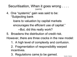 Securitisation, When it goes wrong . . . . (cont’d) 4.  One “systemic” gain was said to be:  “Subjecting bank  loans to valuation by capital markets encourages the efficient use of capital.” --But, did this really work? Broadens the distribution of credit risk. However, there are three cracks in the new model: 1.  A high level of complexity and confusion. 2.  Fragmentation of responsibility warped incentives. 3.  Regulations came to be gamed. Donald J. Weidner 