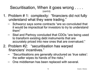 Securitisation, When it goes wrong . . . . (cont’d) 1.  Problem # 1:  complexity:  “financiers did not fully understand what they were trading.” Schwarcz says some contracts “are so convoluted that it would be impractical for investors to try to understand them” Skel and Partnoy concluded that CDOs “are being used to transform existing debt instruments that are accurately priced into new ones that are overvalued.” 2.  Problem #2:  “securitisation has warped financiers’ incentives.” “ Securitisations are generally structured as ‘true sales’:  the seller wipes its hands of the risks.” One middleman has been replaced with several. Donald J. Weidner 