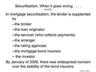 Securitisation, When it goes wrong . . . . (cont’d) In mortgage securitisation, the lender is supplanted by --the broker --the loan originator --the servicer (who collects payments) --the arranger --the rating agencies --the mortgage-bond insurers -- the investor By January of 2008, there was widespread concern over the stability of the bond insurers. Donald J. Weidner 