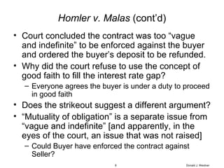 Homler v. Malas  (cont’d) Court concluded the contract was too “vague and indefinite” to be enforced against the buyer and ordered the buyer’s deposit to be refunded. Why did the court refuse to use the concept of good faith to fill the interest rate gap? Everyone agrees the buyer is under a duty to proceed in good faith Does the strikeout suggest a different argument? “ Mutuality of obligation” is a separate issue from “vague and indefinite” [and apparently, in the eyes of the court, an issue that was not raised] Could Buyer have enforced the contract against Seller? Donald J. Weidner 