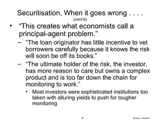 Securitisation, When it goes wrong . . . . (cont’d) “ This creates what economists call a principal-agent problem.” “ The loan originator has little incentive to vet borrowers carefully because it knows the risk will soon be off its books.” “ The ultimate holder of the risk, the investor, has more reason to care but owns a complex product and is too far down the chain for monitoring to work.” Most investors were sophisticated institutions too taken with alluring yields to push for tougher monitoring Donald J. Weidner 