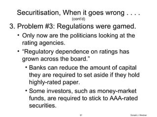 Securitisation, When it goes wrong . . . . (cont’d) 3. Problem #3: Regulations were gamed. Only now are the politicians looking at the rating agencies. “ Regulatory dependence on ratings has grown across the board.” Banks can reduce the amount of capital they are required to set aside if they hold highly-rated paper. Some investors, such as money-market funds, are required to stick to AAA-rated securities. Donald J. Weidner 