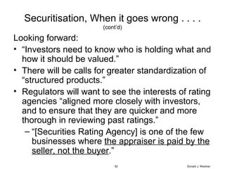 Securitisation, When it goes wrong . . . . (cont’d) Looking forward: “ Investors need to know who is holding what and how it should be valued.” There will be calls for greater standardization of “structured products.” Regulators will want to see the interests of rating agencies “aligned more closely with investors, and to ensure that they are quicker and more thorough in reviewing past ratings.” “ [Securities Rating Agency] is one of the few businesses where  the appraiser is paid by the seller, not the buyer .” Donald J. Weidner 