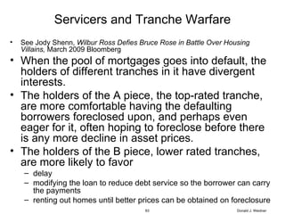 Servicers and Tranche Warfare See Jody Shenn,  Wilbur Ross Defies Bruce Rose in Battle Over Housing Villains,  March 2009 Bloomberg When the pool of mortgages goes into default, the holders of different tranches in it have divergent interests. The holders of the A piece, the top-rated tranche, are more comfortable having the defaulting borrowers foreclosed upon, and perhaps even eager for it, often hoping to foreclose before there is any more decline in asset prices. The holders of the B piece, lower rated tranches, are more likely to favor delay modifying the loan to reduce debt service so the borrower can carry the payments renting out homes until better prices can be obtained on foreclosure Donald J. Weidner 