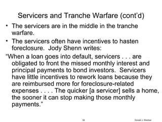 Servicers and Tranche Warfare (cont’d) The servicers are in the middle in the tranche warfare. The servicers often have incentives to hasten foreclosure.  Jody Shenn writes: “ When a loan goes into default, servicers . . . are obligated to front the missed monthly interest and principal payments to bond investors.  Servicers have little incentives to rework loans because they are reimbursed more for foreclosure-related expenses . . . . The quicker [a servicer] sells a home, the sooner it can stop making those monthly payments.” Donald J. Weidner 