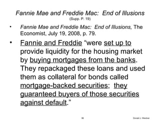 Fannie Mae and Freddie Mac:  End of Illusions (Supp. P. 19) Fannie Mae and Freddie Mac:  End of Illusions,  The Economist, July 19, 2008, p. 79. Fannie and Freddie  “were  set up to  provide liquidity for the housing market by  buying mortgages from the banks .  They repackaged these loans and used them as collateral for bonds called  mortgage-backed securities ;  they guaranteed buyers of those securities against default .” Donald J. Weidner 