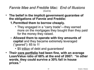 Fannie Mae and Freddie Mac:  End of Illusions (Cont’d) The belief in the implicit government guarantee of the obligations of Fannie and Freddie: Permitted them to borrow cheaply. They engaged in a “carry trade”—they earned more on the mortgages they bought than they paid for the money they raised. Allowed them to operate with tiny amounts of capital  and they became extremely leveraged (“geared”): 65 to 1! $5  trillion  of debt and guarantees! Their  core portfolio  had been fine, with an average Loan/Value ratio of 68% at the end of 2007:  “in other words, they could survive a 30% fall in house prices.” Donald J. Weidner 