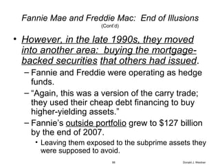 Fannie Mae and Freddie Mac:  End of Illusions (Cont’d) However, in the late 1990s, they moved into another area:  buying the mortgage-backed securities   that others had issued . Fannie and Freddie were operating as hedge funds. “ Again, this was a version of the carry trade; they used their cheap debt financing to buy higher-yielding assets.” Fannie’s  outside portfolio  grew to $127 billion by the end of 2007. Leaving them exposed to the subprime assets they were supposed to avoid. Donald J. Weidner 