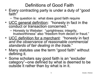 Definitions of Good Faith Every contracting party is under a duty of “good faith” The question is:  what does good faith require UCC general definition :  “honesty in fact in the conduct or transaction concerned.” Honesty to Webster:  “uprightness; integrity, trustworthiness” also “freedom from deceit or fraud.” UCC definition for a merchant :  “honesty in fact  and the observance of reasonable commercial standards of fair dealing in the trade .” Many statutes use the term “good faith” without defining it. Some scholars say good faith is an “excluder category”--one defined by what is deemed to be outside it rather than by what is in it. Donald J. Weidner 