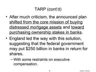 TARP (cont’d) After much criticism, the announced plan  shifted from the core mission of buying distressed mortgage assets  and  toward purchasing ownership stakes in banks .  England led the way with this solution, suggesting that the federal government may put $250 billion in banks in return for shares. With some restraints on executive compensation. Donald J. Weidner 
