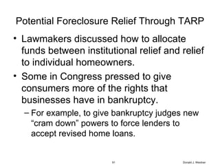 Potential Foreclosure Relief Through TARP Lawmakers discussed how to allocate funds between institutional relief and relief to individual homeowners.  Some in Congress pressed to give consumers more of the rights that businesses have in bankruptcy. For example, to give bankruptcy judges new “cram down” powers to force lenders to accept revised home loans.  Donald J. Weidner 