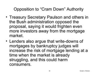 Opposition to “Cram Down” Authority Treasury Secretary Paulson and others in the Bush administration opposed the proposal, saying it would frighten even more investors away from the mortgage market.  Lenders also argue that write-downs of mortgages by bankruptcy judges will increase the risk of mortgage lending at a time when the market is already struggling, and this could harm consumers. Donald J. Weidner 