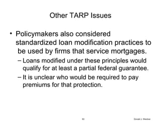 Other TARP Issues Policymakers also considered standardized loan modification practices to  be used by firms that service mortgages.  Loans modified under these principles would qualify for at least a partial federal guarantee.  It is unclear who would be required to pay premiums for that protection. Donald J. Weidner 