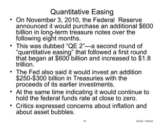 Quantitative Easing On November 3, 2010, the Federal  Reserve announced it would purchase an additional $600 billion in long-term treasure notes over the following eight months. This was dubbed “QE 2”—a second round of “quantitative easing” that followed a first round that began at $600 billion and increased to $1.8 trillion.  The Fed also said it would invest an addition $250-$300 billion in Treasuries with the proceeds of its earlier investments. At the same time indicating it would continue to hold the federal funds rate at close to zero. Critics expressed concerns about inflation and about asset bubbles. Donald J. Weidner 