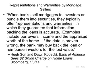 Representations and Warranties by Mortgage Sellers “ When banks sell mortgages to investors or bundle them into securities, they typically offer ‘ representations and warranties ,’ in which they guarantee that information backing the loans is accurate.  Examples include borrowers’ income and the appraised worth of the home.  If the data is proven wrong, the bank may buy back the loan or reimburse investors for the lost value.” Hugh Son and Dawn Kopecki,  Bank of America Sees $2 Billion Charge on Home Loans,  Bloomberg, 1/3/11. Donald J. Weidner 