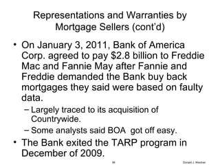 Representations and Warranties by Mortgage Sellers (cont’d) On January 3, 2011, Bank of America Corp. agreed to pay $2.8 billion to Freddie Mac and Fannie May after Fannie and Freddie demanded the Bank buy back mortgages they said were based on faulty data. Largely traced to its acquisition of Countrywide. Some analysts said BOA  got off easy. The Bank exited the TARP program in December of 2009. Donald J. Weidner 