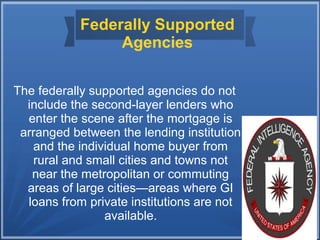 Federally Supported
Agencies
The federally supported agencies do not
include the second-layer lenders who
enter the scene after the mortgage is
arranged between the lending institution
and the individual home buyer from
rural and small cities and towns not
near the metropolitan or commuting
areas of large cities—areas where GI
loans from private institutions are not
available.
 