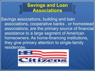 Savings and Loan
Associations
Savings associations, building and loan
associations, cooperative banks , or homestead
associations, are the primary source of financial
assistance to a large segment of American
homeowners. As home-financing institutions,
they give primary attention to single-family
residences.
 