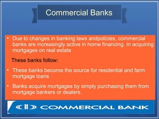 Commercial Banks
●
Due to changes in banking laws andpolicies, commercial
banks are increasingly active in home financing. In acquiring
mortgages on real estate
These banks follow:
●
These banks become the source for residential and farm
mortgage loans
●
Banks acquire mortgages by simply purchasing them from
mortgage bankers or dealers.
 