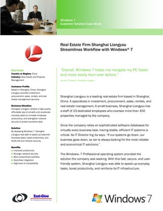 Windows 7
                                            Customer Solution Case Study




                                            Real Estate Firm Shanghai Liangyou
                                            Streamlines Workflow with Windows® 7



Overview                                    “Overall, Windows 7 helps me navigate my PC faster
Country or Region: China
Industry: Real Estate and Property
                                            and more easily than ever before.”
Management                                  Ing Jia, IT Director, Shanghai Liangyou

Customer Profile
Based in Shanghai, China, Shanghai
Liangyou provides investment,
procurement, sales, rentals, and real       Shanghai Liangyou is a leading real estate firm based in Shanghai,
estate management services.
                                            China. It specializes in investment, procurement, sales, rentals, and
Business Situation                          real estate management. A small business, Shanghai Liangyou has
Shanghai Liangyou needed a high-quality,
affordable way to simplify and accelerate   a staff of 23 dedicated employees who oversee more than 450
everyday tasks to increase employee         properties managed by the company.
productivity, and strengthen network
security to protect sensitive data.
                                            Since the company relies on sophisticated software databases for
Solution
By deploying Windows 7, Shanghai            virtually every business task, having stable, efficient IT systems is
Liangyou was able to speed up essential     critical. As IT Director Ing Jia says, “If our systems go down, our
business tasks, boost productivity, and
fortify file and network security.          business goes down, so we’re always looking for the most reliable
                                            and economical IT solutions.”
Benefits
 Improved productivity
 Stronger network security                 The Windows® 7 Professional operating system provided the
 More streamlined workflow
 Seamless integration
                                            solution the company was seeking. With this fast, secure, and user-
 High level of compatibility               friendly system, Shanghai Liangyou was able to speed up everyday
                                            tasks, boost productivity, and reinforce its IT infrastructure.
 