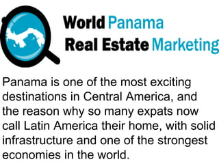 Panama is one of the most exciting
destinations in Central America, and
the reason why so many expats now
call Latin America their home, with solid
infrastructure and one of the strongest
economies in the world.
 
