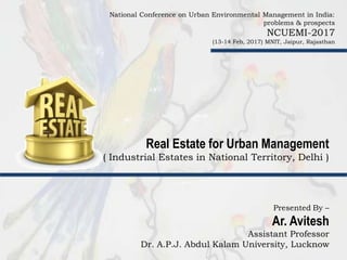Real Estate for Urban Management
( Industrial Estates in National Territory, Delhi )
National Conference on Urban Environmental Management in India:
problems & prospects
NCUEMI-2017
(13-14 Feb, 2017) MNIT, Jaipur, Rajasthan
Presented By –
Ar. Avitesh
Assistant Professor
Dr. A.P.J. Abdul Kalam University, Lucknow
 