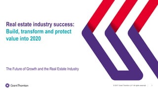 © 2017 Grant Thornton LLP. All rights reserved. 1
Real estate industry success:
Build, transform and protect
value into 2020
The Future of Growth and the Real Estate Industry
 