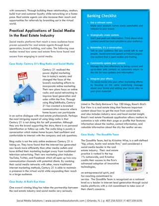 with consumers. Through building these relationships, realtors
build trust and customer loyalty while networking at a faster
pace. Real estate agents can also increase their reach and            Banking Checklist
opportunities for referrals by branching out in the virtual
world.                                                                1. Use a relevant name.
                                                                         Make your account names easily searchable and
                                                                         relevant to your brand.
Practical Applications of Social Media
in the Real Estate Industry                                           2. Strategically create content.
                                                                         Don’t just push out information. Think about what
Social media platforms that reach a mass audience have                   content would be most valuable to your audience.
proven successful for real estate agents through lead
generation, brand building, and sales. The following case             3. Remember, it’s a conversation.
studies reveal how some real estate firms have found real                Talk to your audience like you would talk to real
                                                                         people. Avoid contrived speech or industry jargon.
success from engaging in social media.                                   Use content that is open-ended and inviting.

Case Study: Century 21’s Blog Radio and Social Media                  4. Consistently update your content.
                                                                         Manage the sites effectively by being current and
                               Century 21 realized the                   up-to-date with content so customers return to
                               power digital marketing                   the site for new updates and information.
                               has in today’s society and
                               changed the focus of the               5. Integrate your efforts.
                               brand’s marketing efforts to              Tie social media into your other marketing efforts
                               incorporate online marketing.             by focusing on the same underlying message
                                                                         about your brand and adding your social sites to
                               Their new plans focus on online
                                                                         your print materials.
                               radio and social networking to
                               improve lead generation and
                               sales within the firm. Through
                               using BlogTalkRadio, Century
                                                                 Listed in The Daily Retriever’s Top 100 blogs, Roost’s Bird’s
                               21 has created a branded
                                                                 Eye View is a real estate blog that features important
                               communication resource where
                                                                 content about how to get the most from social media
                               home buyers can participate
                                                                 and also includes industry news and local market insight.
in an active dialogue with real estate professionals. Perhaps
                                                                 Roost’s real estate Facebook application allows realtors to
the most intriguing aspect of using blog radio is that
                                                                 customize a tab within their page or profile that features
Century 21 is not doing this for self promotion. Although
                                                                 information about the realtor, contact information, and
they are the brand supporting the show, there is no personal
                                                                 valuable information about the city the realtor serves.
identification or follow-up calls. The radio blog is purely a
conversation which makes home buyers feel confident and
comfortable to interact with the company and ask questions.      Case Study: The Goodlife Team

Blog radio is not the only online endeavor Century 21 is         The Goodlife Team, led by Krisstina Wise, is a self-defined
taking on. They have found that the internet has generated       “hip, urban, Austin real estate firm,” and considered a
new leads more efficiently than other media outlets and          social media leader in the real
have shifted their marketing budget away from traditional        estate industry. Their real estate
television advertising. Their new marketing plan includes        practice is ranked in the top
YouTube, Twitter, and Facebook which all open up two-way         1% nationwide, and Krisstina
communication channels with potential clients. By combing        credits their success to the firm’s
their social media networks with other, more traditional         advanced adoption of innovative
internet marketing methods, Century 21 is able to maintain       technologies,
a presence in the virtual world while expanding their reach
                                                                 an entrepreneurial spirit, and                            a
to a large audience.
                                                                 far-reaching commitment to
                                                                 service. The Goodlife Team is recognized on a national
Case Study: A Bird’s Eye View                                    level as a leader in internet lead generation through social
                                                                 media platforms with a rich commitment to take care of
One award winning blog has taken the partnership between
                                                                 their client’s concerns.
the real estate industry and social media very seriously.


      Social Media Solutions | www.socialmediasolutionsllc.com | Orlando, FL | p. 407.256.9233 | f. 407.539.6191
 