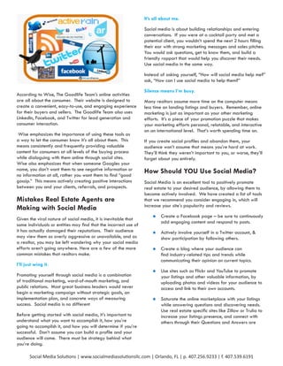 It’s all about me.

                                                                  Social media is about building relationships and entering
                                                                  conversations. If you were at a cocktail party and met a
                                                                  potential client, you wouldn’t spend the next 2 hours filling
                                                                  their ear with strong marketing messages and sales pitches.
                                                                  You would ask questions, get to know them, and build a
                                                                  friendly rapport that would help you discover their needs.
                                                                  Use social media in the same way.

                                                                  Instead of asking yourself, “How will social media help me?”
                                                                  ask, “How can I use social media to help them?”

                                                                  Silence means I’m busy.
According to Wise, The Goodlife Team’s online activities
are all about the consumer. Their website is designed to          Many realtors assume more time on the computer means
create a convenient, easy-to-use, and engaging experience         less time on landing listings and buyers. Remember, online
for their buyers and sellers. The Goodlife Team also uses         marketing is just as important as your other marketing
LinkedIn, Facebook, and Twitter for lead generation and           efforts. It’s a piece of your promotion puzzle that makes
consumer interaction.                                             your marketing efforts personal, relatable, and interactive
                                                                  on an international level. That’s worth spending time on.
 Wise emphasizes the importance of using these tools as
a way to let the consumer know it’s all about them. This          If you create social profiles and abandon them, your
means consistently and frequently providing valuable              audience won’t assume that means you’re hard at work.
content for consumers at all levels of the buying process         They’ll think they weren’t important to you, or worse, they’ll
while dialoguing with them online through social sites.           forget about you entirely.
Wise also emphasizes that when someone Googles your
name, you don’t want them to see negative information or          How Should YOU Use Social Media?
no information at all, rather you want them to find “good
gossip.” This means actively creating positive interactions       Social Media is an excellent tool to positively promote
between you and your clients, referrals, and prospects.           real estate to your desired audience, by allowing them to
                                                                  become actively involved. We have created a list of tools
Mistakes Real Estate Agents are                                   that we recommend you consider engaging in, which will
                                                                  increase your site’s popularity and reviews.
Making with Social Media
                                                                      	   Create a Facebook page – be sure to continuously
Given the viral nature of social media, it is inevitable that
                                                                           add engaging content and respond to posts.
some individuals or entities may find that the incorrect use of
it has actually damaged their reputations. Their audience             	   Actively involve yourself in a Twitter account, &
may view them as overly aggressive or unavailable, and as                  show participation by following others.
a realtor, you may be left wondering why your social media
efforts aren’t going anywhere. Here are a few of the more             	   Create a blog where your audience can
common mistakes that realtors make.                                        find industry-related tips and trends while
                                                                           communicating their opinion on current topics.
I’ll just wing it.
                                                                      	   Use sites such as Flickr and YouTube to promote
Promoting yourself through social media is a combination                   your listings and other valuable information, by
of traditional marketing, word-of-mouth marketing, and                     uploading photos and videos for your audience to
public relations. Most great business leaders would never                  access and link to their own accounts.
begin a marketing campaign without strategic goals, an
implementation plan, and concrete ways of measuring                   	   Saturate the online marketplace with your listings
success. Social media is no different                                      while answering questions and discovering needs.
                                                                           Use real estate specific sites like Zillow or Trulia to
Before getting started with social media, it’s important to                increase your listings presence, and connect with
understand what you want to accomplish it, how you’re                      others through their Questions and Answers are
going to accomplish it, and how you will determine if you’re
successful. Don’t assume you can build a profile and your
audience will come. There must be strategy behind what
you’re doing.

       Social Media Solutions | www.socialmediasolutionsllc.com | Orlando, FL | p. 407.256.9233 | f. 407.539.6191
 