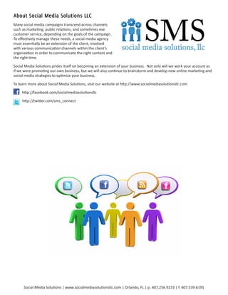 About Social Media Solutions LLC
Many social media campaigns transcend across channels
such as marketing, public relations, and sometimes eve
customer service, depending on the goals of the campaign.
To effectively manage these needs, a social media agency
must essentially be an extension of the client, involved
with various communication channels within the client’s
organization in order to communicate the right content and
the right time.

Social Media Solutions prides itself on becoming an extension of your business. Not only will we work your account as
if we were promoting our own business, but we will also continue to brainstorm and develop new online marketing and
social media strategies to optimize your business.

To learn more about Social Media Solutions, visit our website at http://www.socialmediasolutionsllc.com.

     http://facebook.com/socialmediasolutionsllc

     http://twitter.com/sms_connect




      Social Media Solutions | www.socialmediasolutionsllc.com | Orlando, FL | p. 407.256.9233 | f. 407.539.6191
 